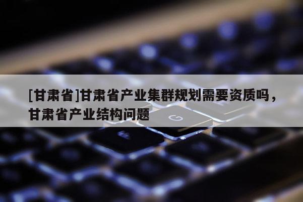 [甘肅省]甘肅省產業集群規劃需要資質嗎，甘肅省產業結構問題