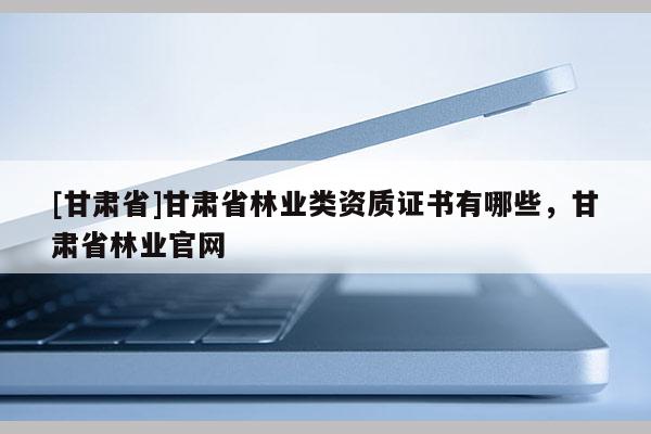 [甘肅省]甘肅省林業(yè)類資質(zhì)證書有哪些，甘肅省林業(yè)官網(wǎng)