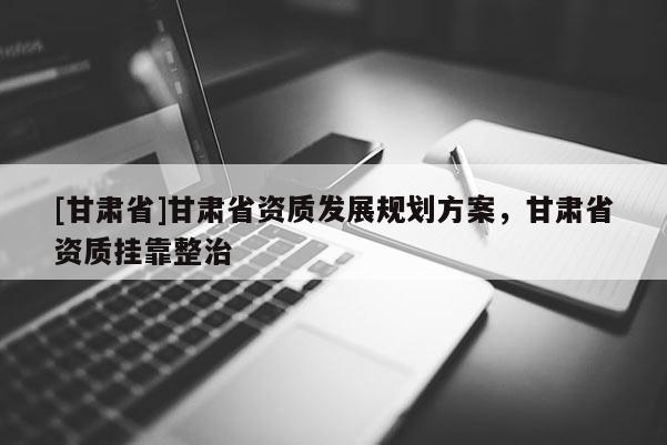 [甘肅省]甘肅省資質發展規劃方案，甘肅省資質掛靠整治
