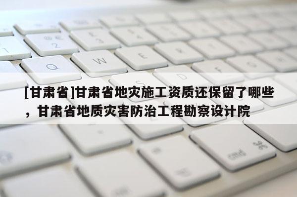 [甘肅省]甘肅省地災施工資質還保留了哪些，甘肅省地質災害防治工程勘察設計院