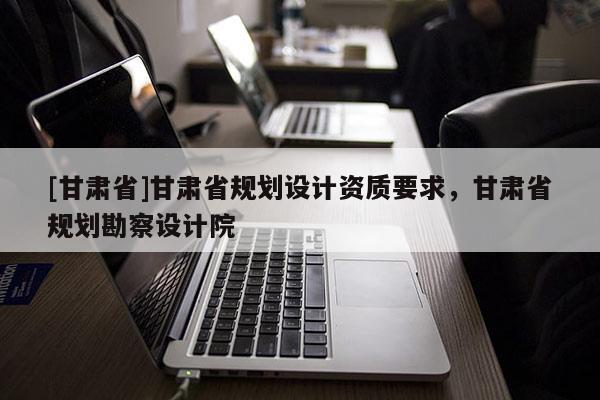[甘肅省]甘肅省規劃設計資質要求，甘肅省規劃勘察設計院