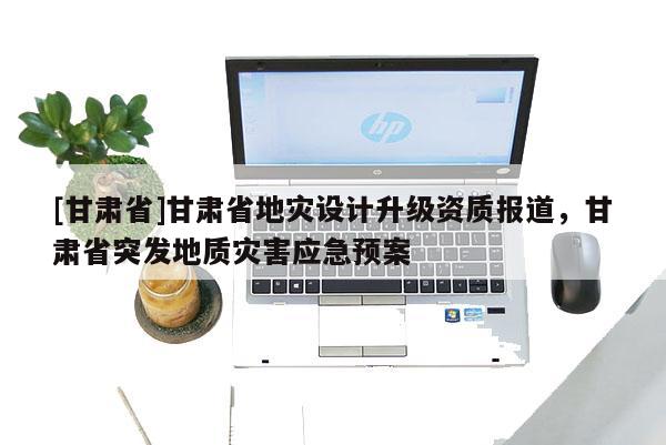 [甘肅省]甘肅省地災設計升級資質報道，甘肅省突發地質災害應急預案