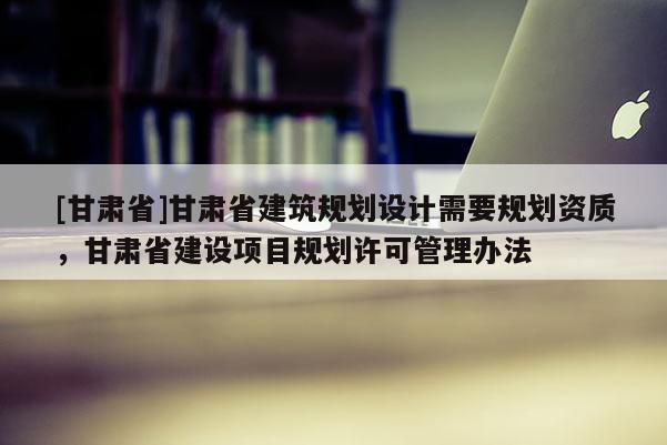 [甘肅省]甘肅省建筑規劃設計需要規劃資質，甘肅省建設項目規劃許可管理辦法