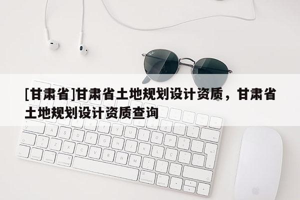 [甘肅省]甘肅省土地規劃設計資質，甘肅省土地規劃設計資質查詢