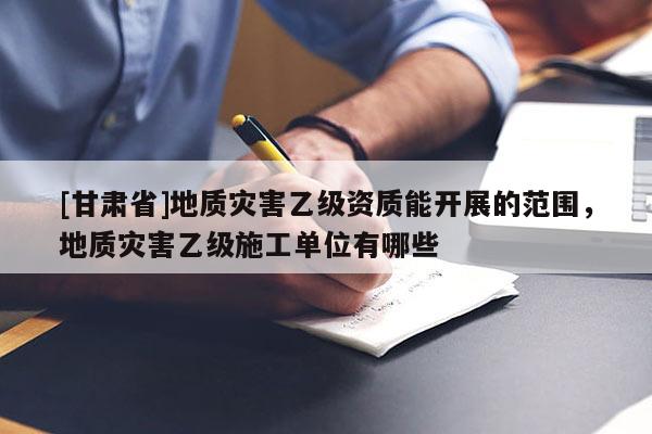 [甘肅省]地質(zhì)災(zāi)害乙級(jí)資質(zhì)能開(kāi)展的范圍，地質(zhì)災(zāi)害乙級(jí)施工單位有哪些