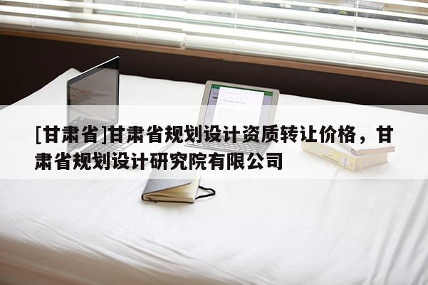 [甘肅省]甘肅省規劃設計資質轉讓價格，甘肅省規劃設計研究院有限公司