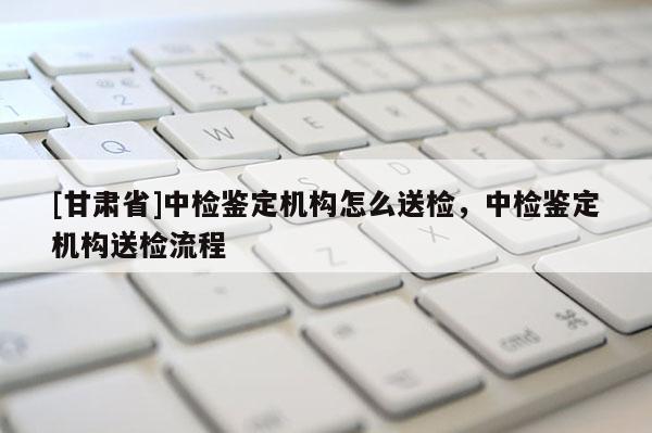 [甘肅省]中檢鑒定機構怎么送檢，中檢鑒定機構送檢流程