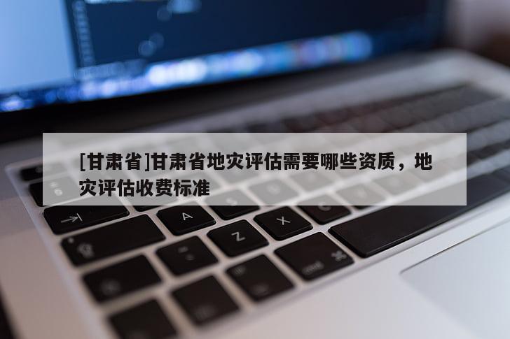 [甘肅省]甘肅省地災評估需要哪些資質，地災評估收費標準