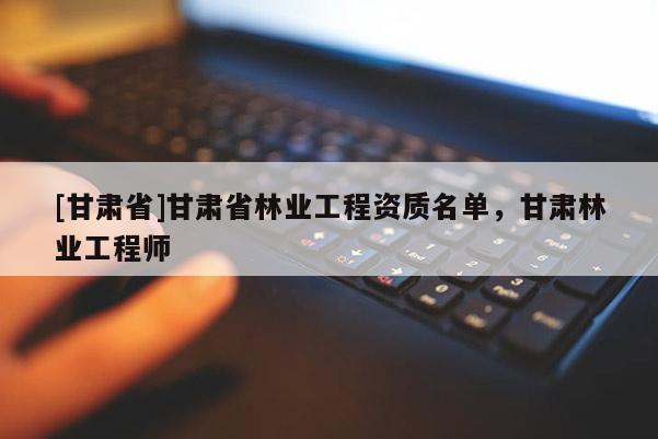 [甘肅省]甘肅省林業工程資質名單，甘肅林業工程師