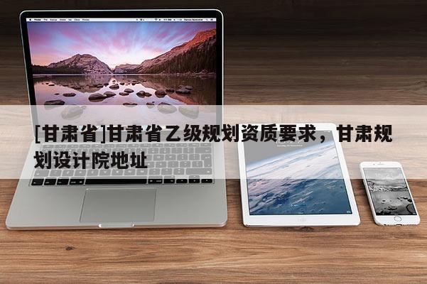 [甘肅省]甘肅省乙級規劃資質要求，甘肅規劃設計院地址