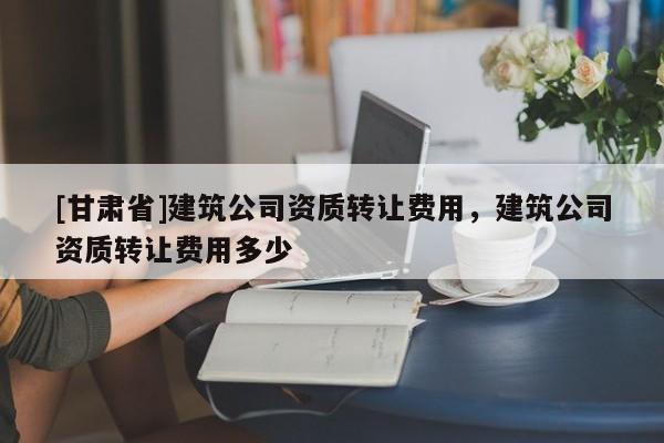 [甘肅省]建筑公司資質(zhì)轉(zhuǎn)讓費用，建筑公司資質(zhì)轉(zhuǎn)讓費用多少