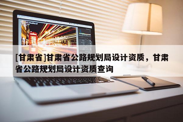 [甘肅省]甘肅省公路規劃局設計資質，甘肅省公路規劃局設計資質查詢