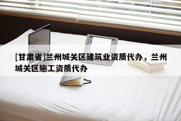 [甘肅省]蘭州城關區建筑業資質代辦，蘭州城關區施工資質代辦
