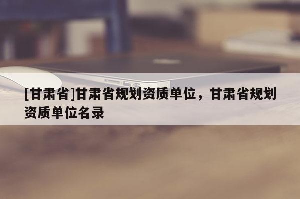 [甘肅省]甘肅省規劃資質單位，甘肅省規劃資質單位名錄