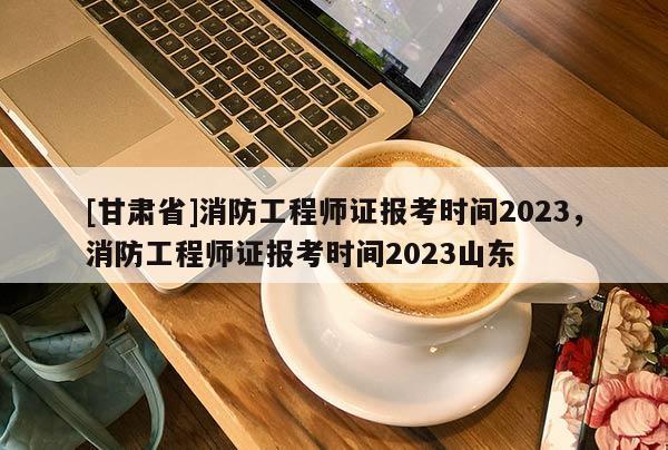 [甘肅省]消防工程師證報考時間2023，消防工程師證報考時間2023山東