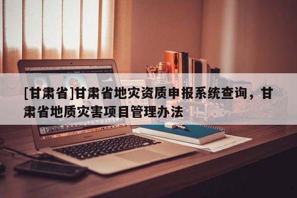 [甘肅省]甘肅省地災(zāi)資質(zhì)申報系統(tǒng)查詢，甘肅省地質(zhì)災(zāi)害項目管理辦法