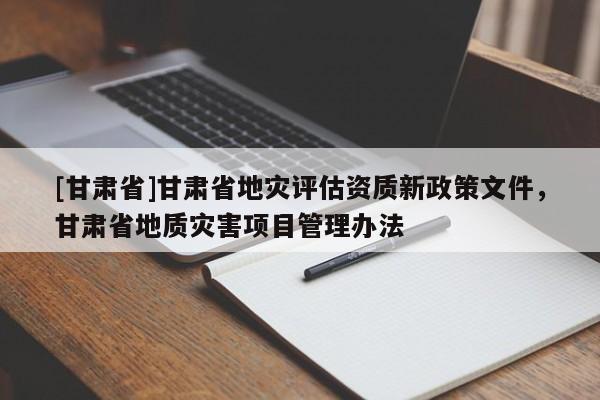[甘肅省]甘肅省地災(zāi)評估資質(zhì)新政策文件，甘肅省地質(zhì)災(zāi)害項目管理辦法
