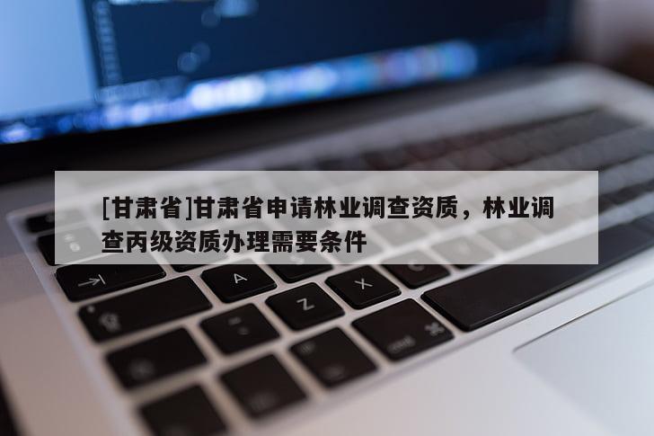 [甘肅省]甘肅省申請林業調查資質，林業調查丙級資質辦理需要條件