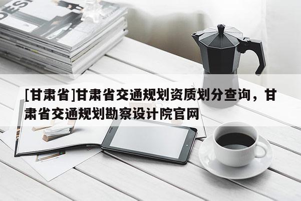 [甘肅省]甘肅省交通規劃資質劃分查詢，甘肅省交通規劃勘察設計院官網