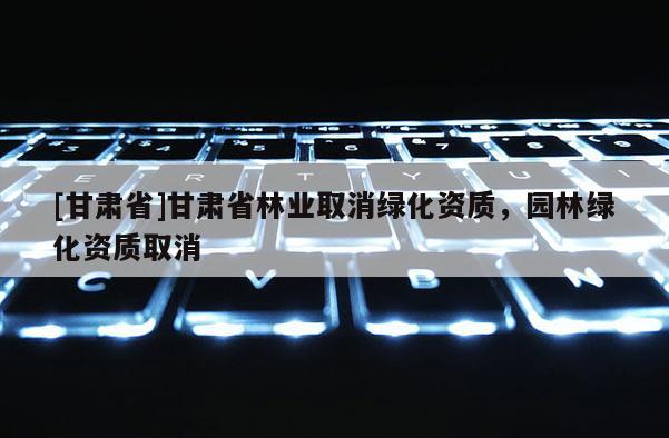 [甘肅省]甘肅省林業取消綠化資質，園林綠化資質取消