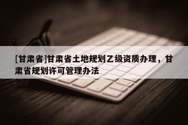 [甘肅省]甘肅省土地規劃乙級資質辦理，甘肅省規劃許可管理辦法