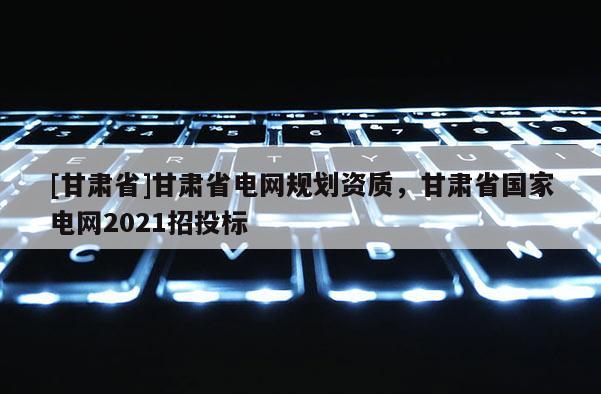 [甘肅省]甘肅省電網規劃資質，甘肅省國家電網2021招投標
