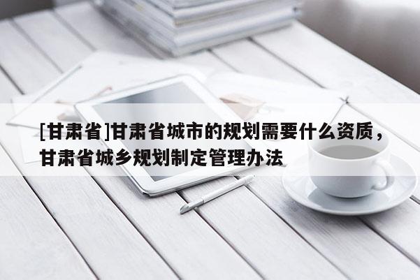 [甘肅省]甘肅省城市的規劃需要什么資質，甘肅省城鄉規劃制定管理辦法
