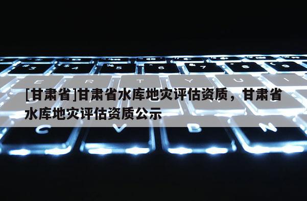 [甘肅省]甘肅省水庫地災評估資質，甘肅省水庫地災評估資質公示