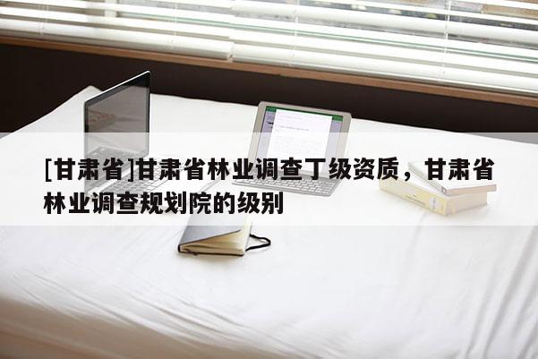 [甘肅省]甘肅省林業調查丁級資質，甘肅省林業調查規劃院的級別