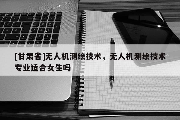 [甘肅省]無人機測繪技術，無人機測繪技術專業適合女生嗎