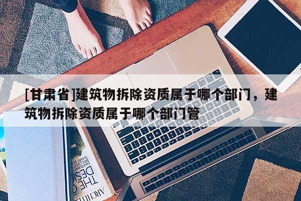 [甘肅省]建筑物拆除資質屬于哪個部門，建筑物拆除資質屬于哪個部門管