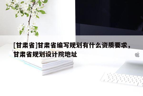 [甘肅省]甘肅省編寫規劃有什么資質要求，甘肅省規劃設計院地址