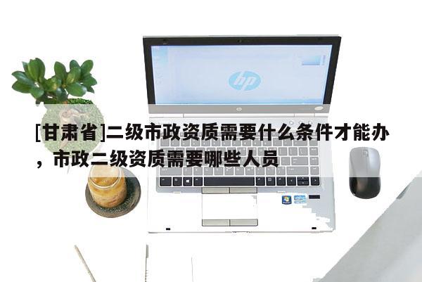 [甘肅省]二級市政資質需要什么條件才能辦，市政二級資質需要哪些人員
