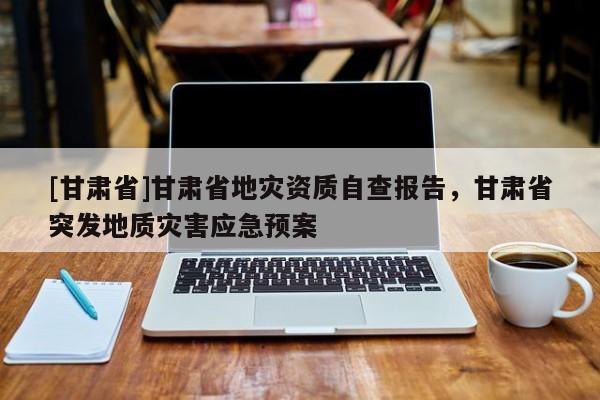 [甘肅省]甘肅省地災資質自查報告，甘肅省突發地質災害應急預案