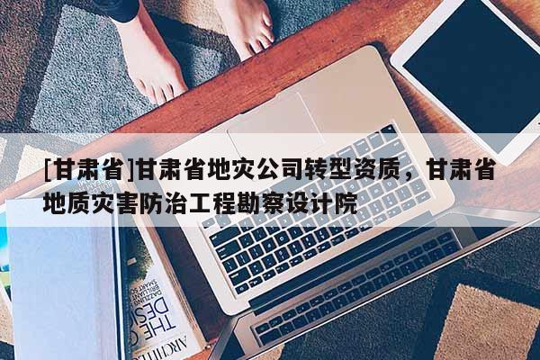 [甘肅省]甘肅省地災公司轉型資質，甘肅省地質災害防治工程勘察設計院