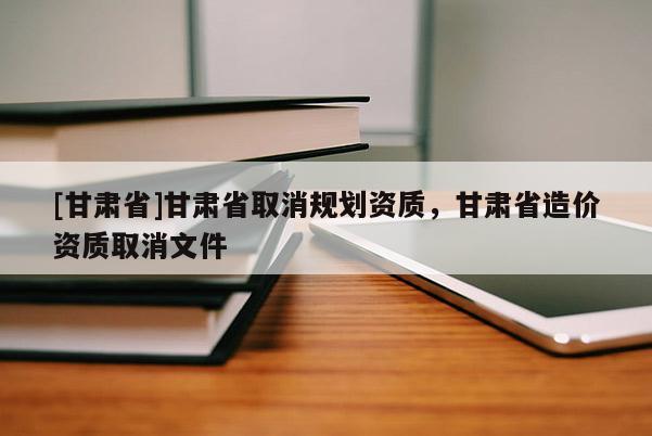 [甘肅省]甘肅省取消規劃資質，甘肅省造價資質取消文件