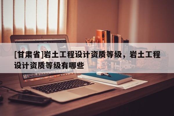 [甘肅省]巖土工程設計資質等級，巖土工程設計資質等級有哪些