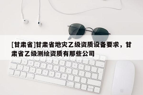 [甘肅省]甘肅省地災乙級資質設備要求，甘肅省乙級測繪資質有那些公司