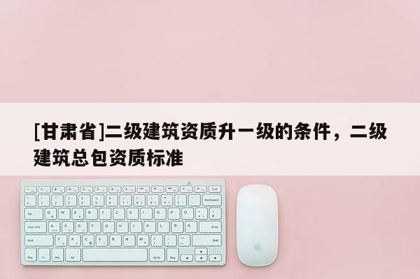 [甘肅省]二級建筑資質升一級的條件，二級建筑總包資質標準