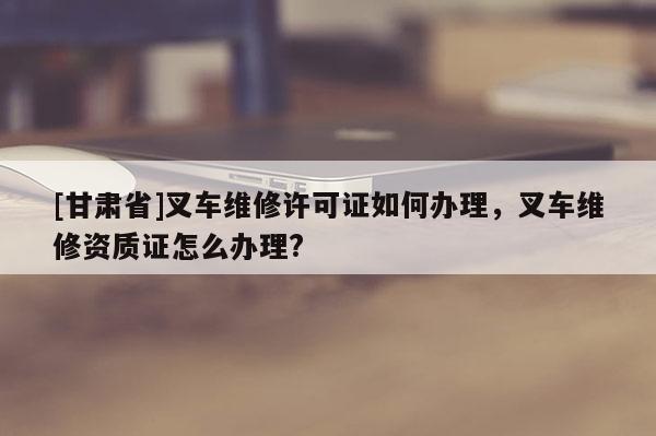 [甘肅省]叉車維修許可證如何辦理，叉車維修資質證怎么辦理?