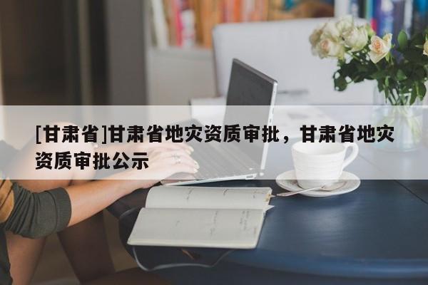 [甘肅省]甘肅省地災資質審批，甘肅省地災資質審批公示