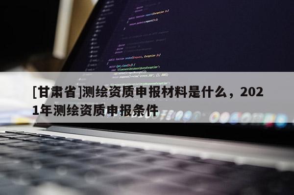 [甘肅省]測繪資質申報材料是什么，2021年測繪資質申報條件