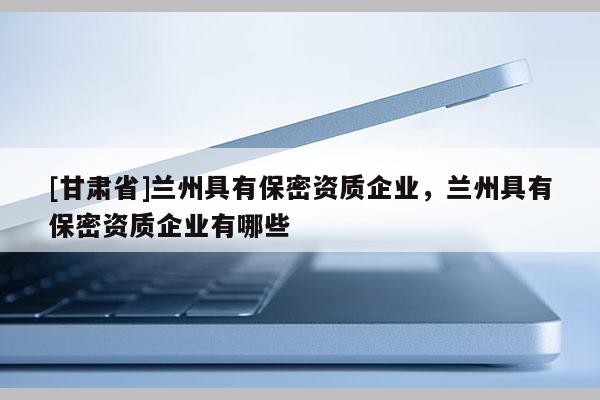 [甘肅省]蘭州具有保密資質(zhì)企業(yè)，蘭州具有保密資質(zhì)企業(yè)有哪些