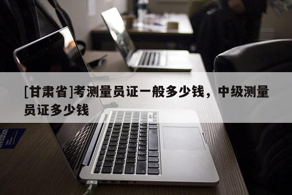 [甘肅省]考測(cè)量員證一般多少錢，中級(jí)測(cè)量員證多少錢