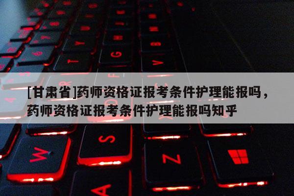 [甘肅省]藥師資格證報(bào)考條件護(hù)理能報(bào)嗎，藥師資格證報(bào)考條件護(hù)理能報(bào)嗎知乎
