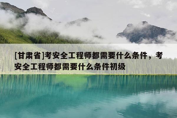 [甘肅省]考安全工程師都需要什么條件，考安全工程師都需要什么條件初級(jí)