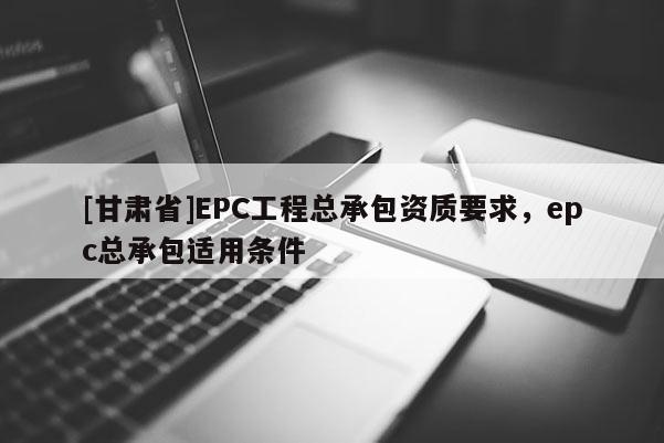 [甘肅省]EPC工程總承包資質(zhì)要求，epc總承包適用條件