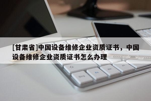 [甘肅省]中國設備維修企業資質證書，中國設備維修企業資質證書怎么辦理