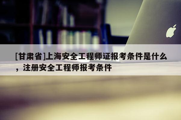 [甘肅省]上海安全工程師證報考條件是什么，注冊安全工程師報考條件