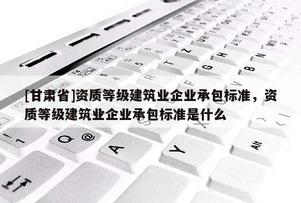 [甘肅省]資質(zhì)等級(jí)建筑業(yè)企業(yè)承包標(biāo)準(zhǔn)，資質(zhì)等級(jí)建筑業(yè)企業(yè)承包標(biāo)準(zhǔn)是什么